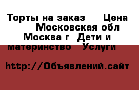 Торты на заказ.  › Цена ­ 800 - Московская обл., Москва г. Дети и материнство » Услуги   